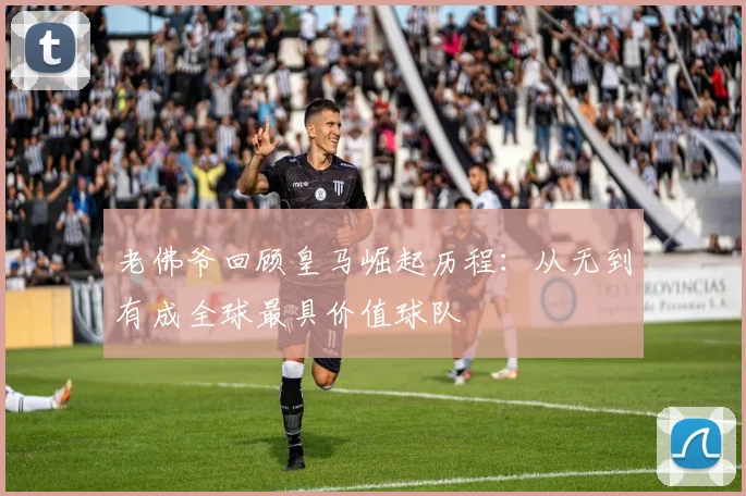 老佛爷回顾皇马崛起历程：从无到有成全球最具价值球队